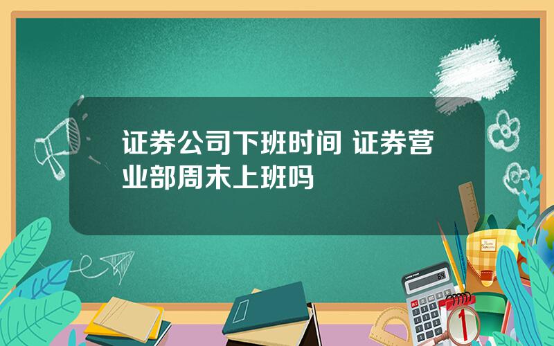 证券公司下班时间 证券营业部周末上班吗